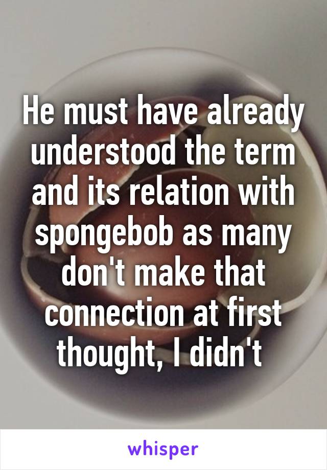 He must have already understood the term and its relation with spongebob as many don't make that connection at first thought, I didn't 