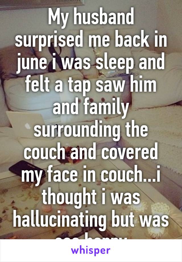 My husband surprised me back in june i was sleep and felt a tap saw him and family surrounding the couch and covered my face in couch...i thought i was hallucinating but was soo happy