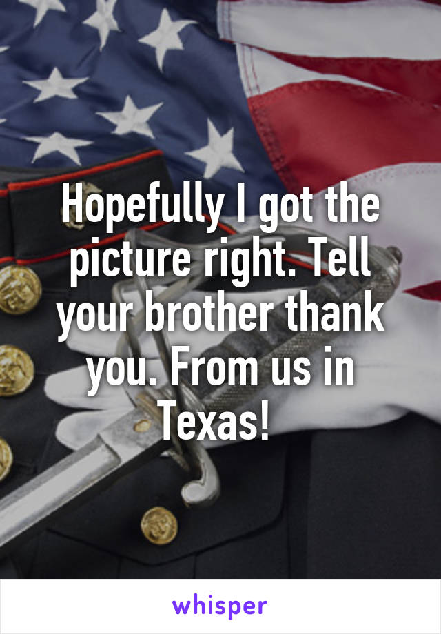 Hopefully I got the picture right. Tell your brother thank you. From us in Texas! 