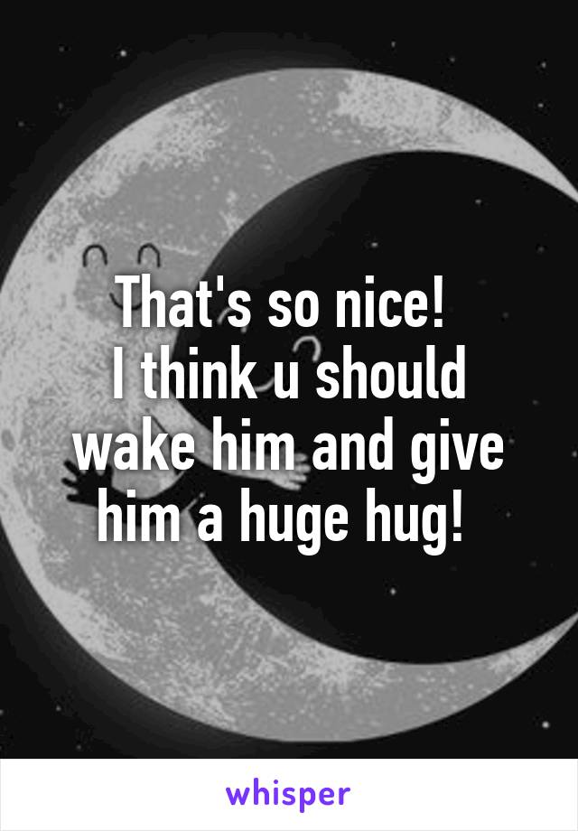 That's so nice! 
I think u should wake him and give him a huge hug! 