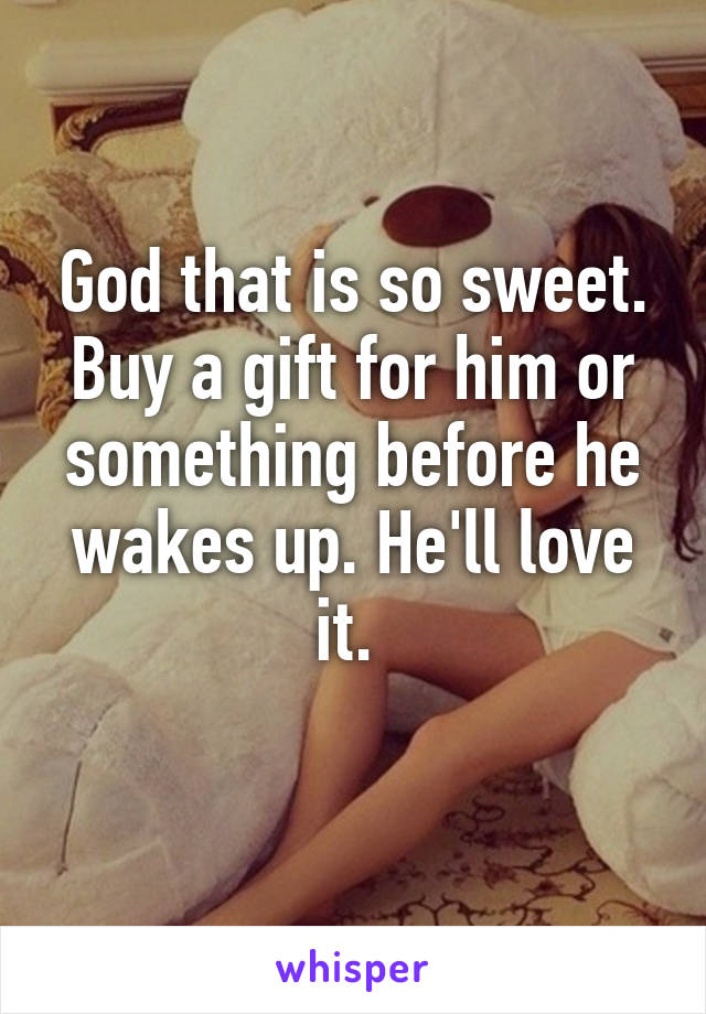 God that is so sweet. Buy a gift for him or something before he wakes up. He'll love it. 
