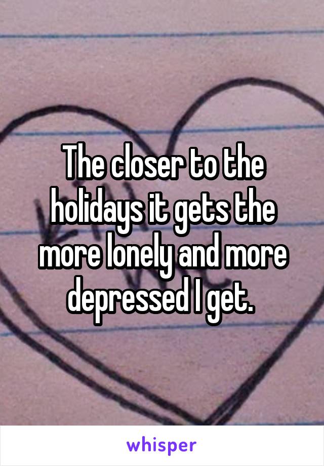 The closer to the holidays it gets the more lonely and more depressed I get. 