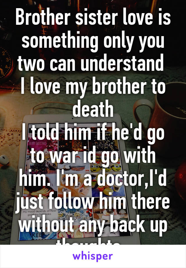 Brother sister love is something only you two can understand 
I love my brother to death
I told him if he'd go to war id go with him. I'm a doctor,I'd just follow him there without any back up thoughts. 