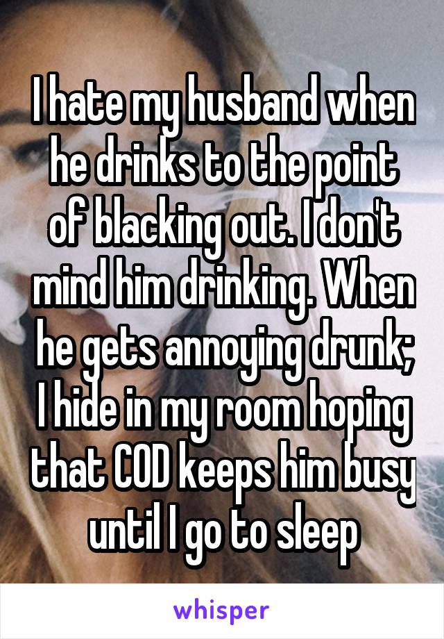 I hate my husband when he drinks to the point of blacking out. I don't mind him drinking. When he gets annoying drunk; I hide in my room hoping that COD keeps him busy until I go to sleep