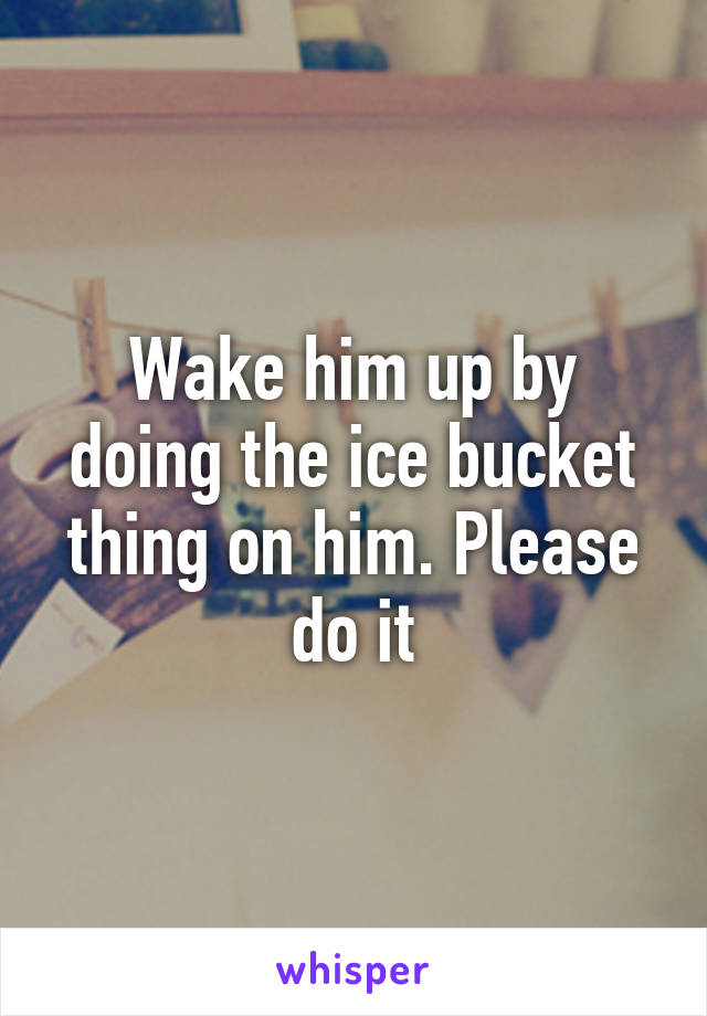 Wake him up by doing the ice bucket thing on him. Please do it