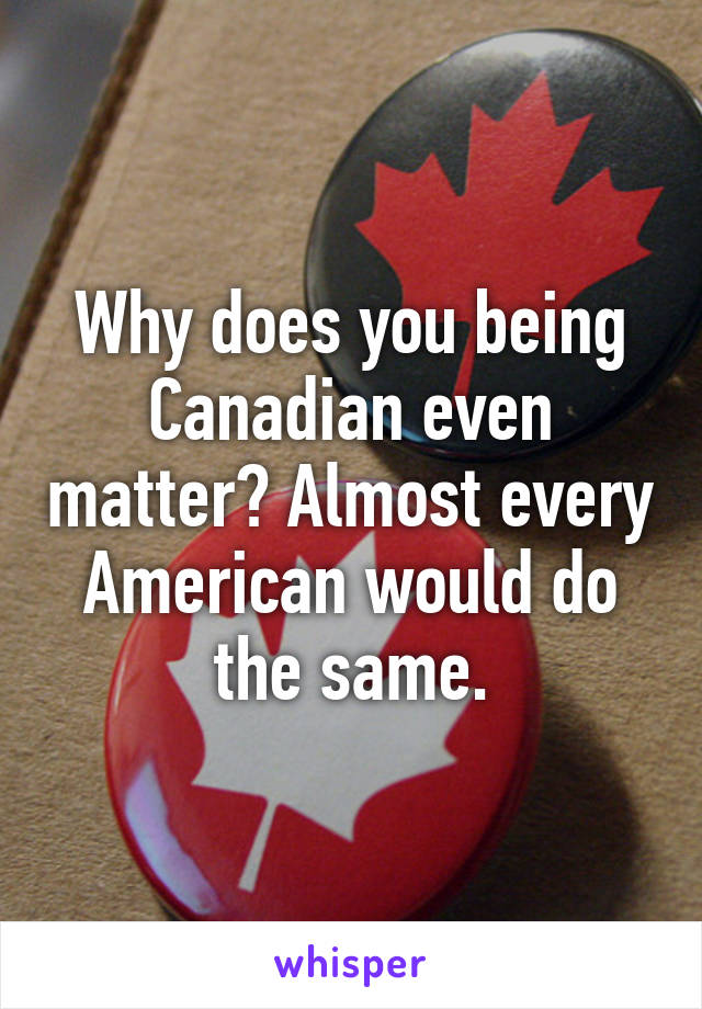 Why does you being Canadian even matter? Almost every American would do the same.