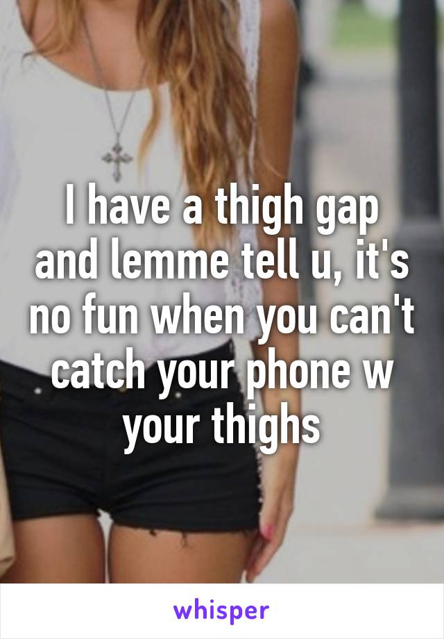 I have a thigh gap and lemme tell u, it's no fun when you can't catch your phone w your thighs