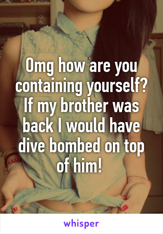 Omg how are you containing yourself? If my brother was back I would have dive bombed on top of him! 