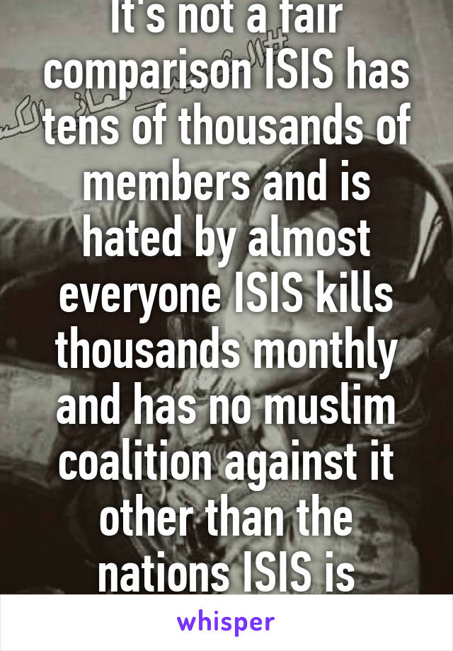 It's not a fair comparison ISIS has tens of thousands of members and is hated by almost everyone ISIS kills thousands monthly and has no muslim coalition against it other than the nations ISIS is attacking 