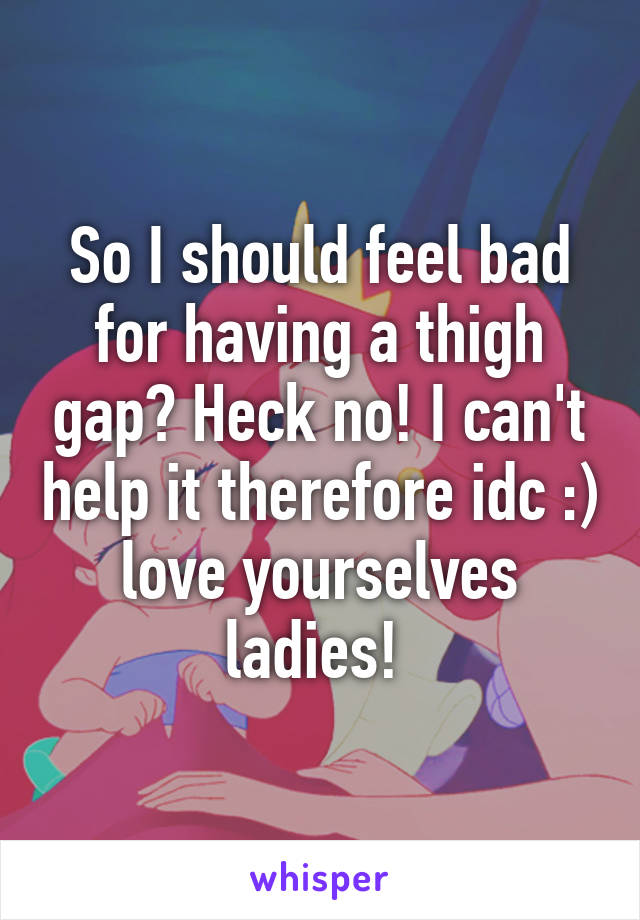 So I should feel bad for having a thigh gap? Heck no! I can't help it therefore idc :) love yourselves ladies! 