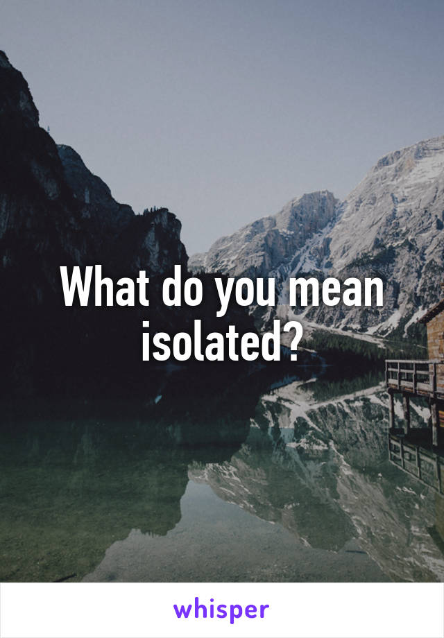 What do you mean isolated?