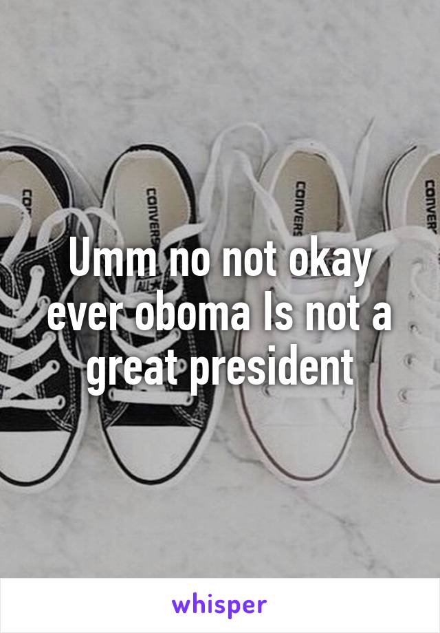 Umm no not okay ever oboma Is not a great president