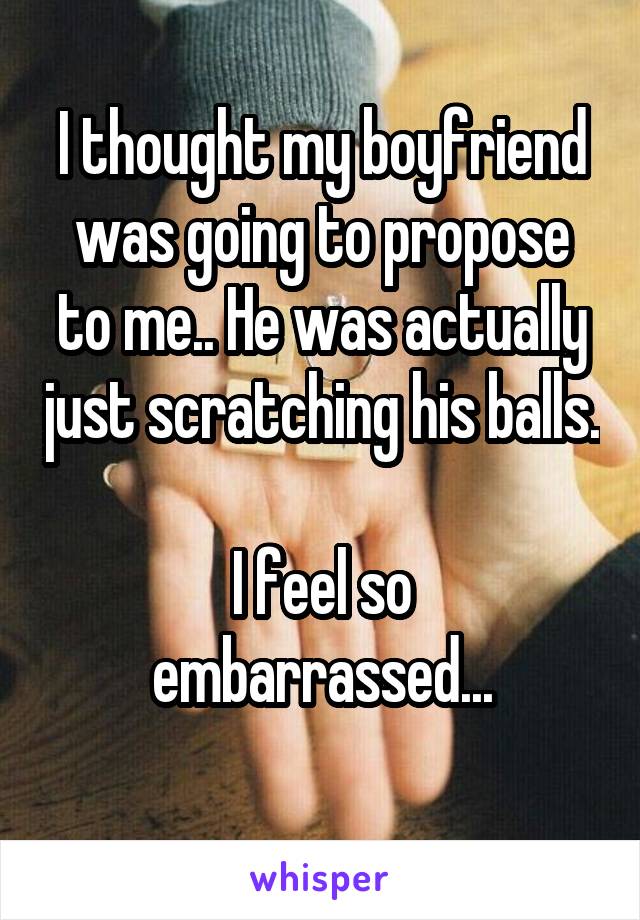 I thought my boyfriend was going to propose to me.. He was actually just scratching his balls. 
I feel so embarrassed...
