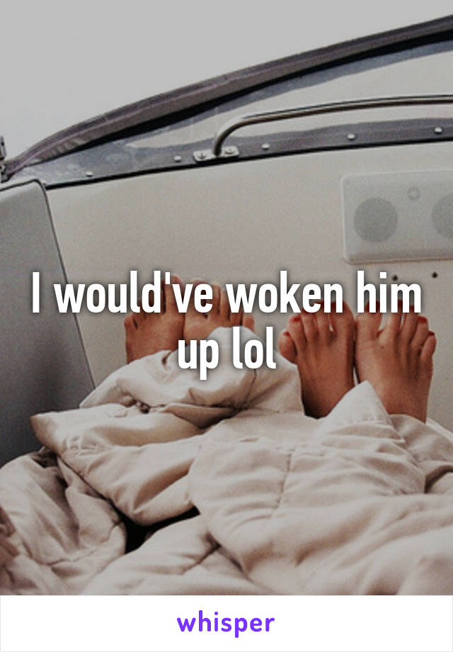 I would've woken him up lol