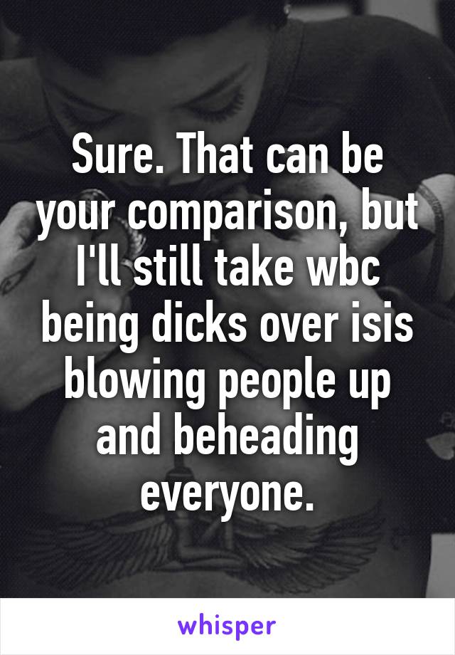 Sure. That can be your comparison, but I'll still take wbc being dicks over isis blowing people up and beheading everyone.