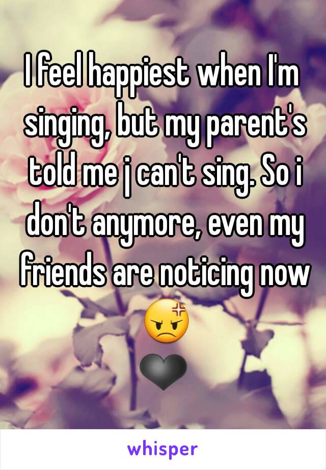 I feel happiest when I'm singing, but my parent's told me j can't sing. So i don't anymore, even my friends are noticing now 😡❤