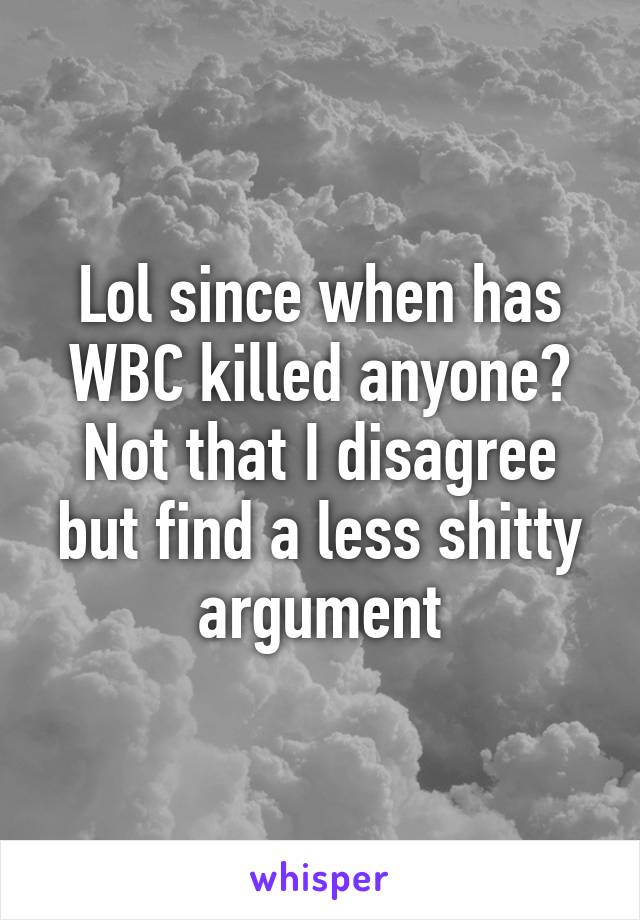 Lol since when has WBC killed anyone? Not that I disagree but find a less shitty argument