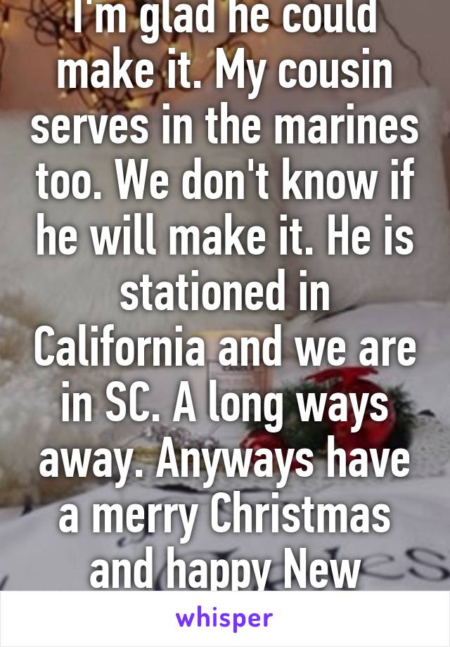 I'm glad he could make it. My cousin serves in the marines too. We don't know if he will make it. He is stationed in California and we are in SC. A long ways away. Anyways have a merry Christmas and happy New Years. 