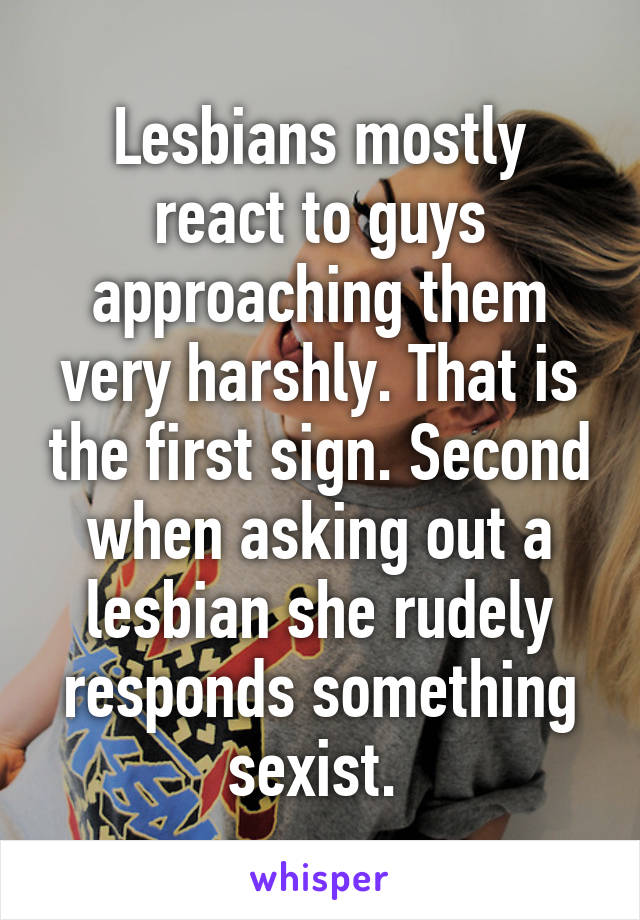 Lesbians mostly react to guys approaching them very harshly. That is the first sign. Second when asking out a lesbian she rudely responds something sexist. 