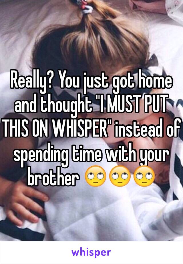 Really? You just got home and thought "I MUST PUT THIS ON WHISPER" instead of spending time with your brother 🙄🙄🙄