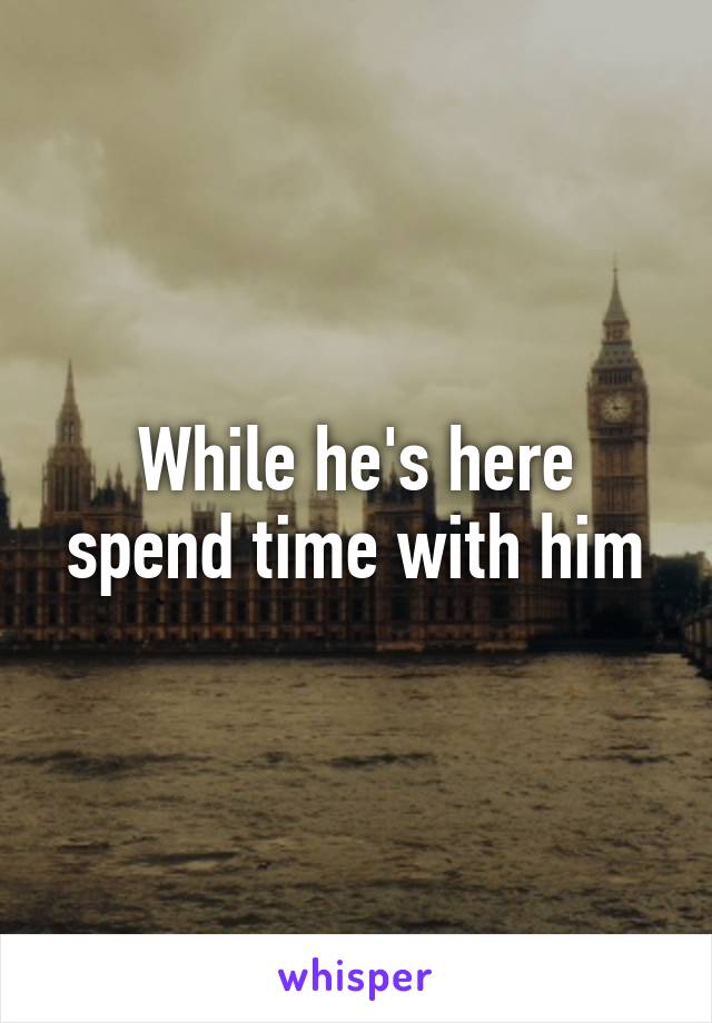 While he's here spend time with him