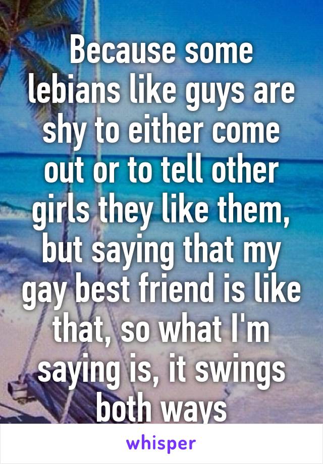 Because some lebians like guys are shy to either come out or to tell other girls they like them, but saying that my gay best friend is like that, so what I'm saying is, it swings both ways