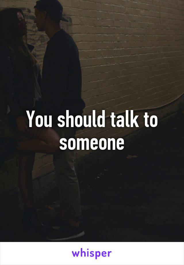 You should talk to someone