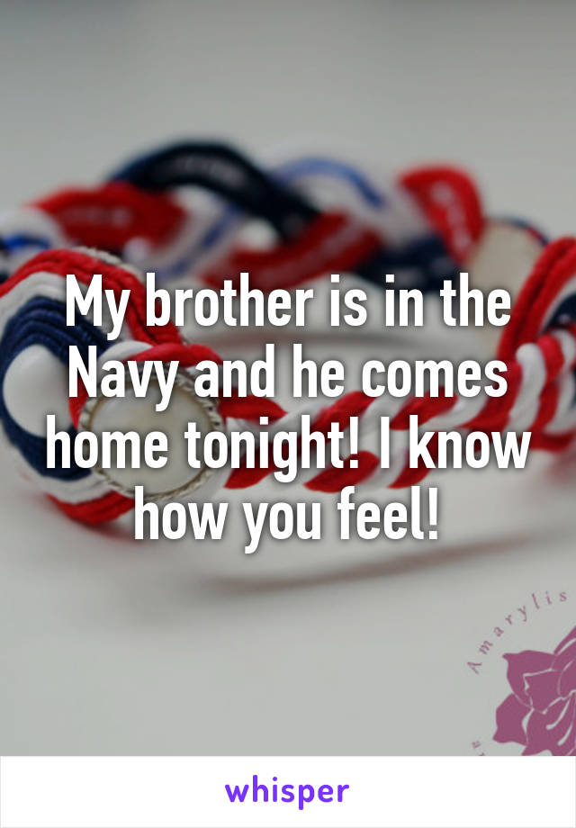 My brother is in the Navy and he comes home tonight! I know how you feel!