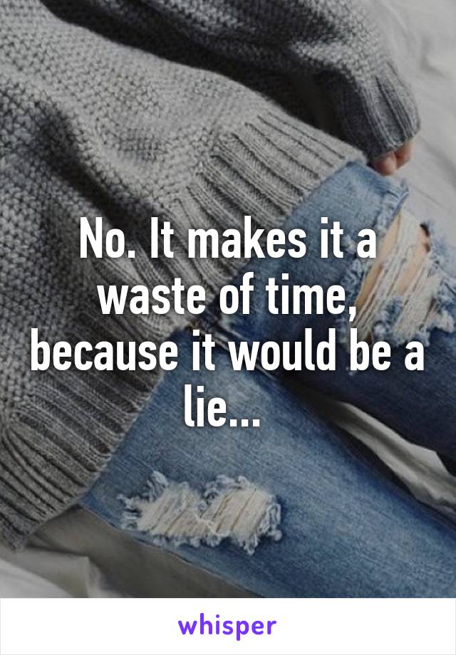 No. It makes it a waste of time, because it would be a lie... 