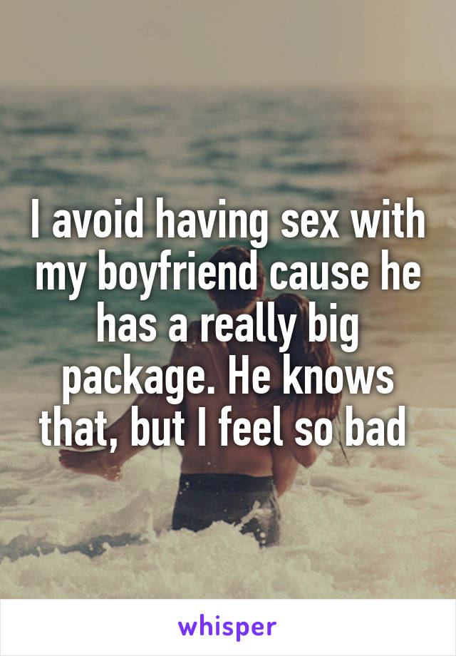 I avoid having sex with my boyfriend cause he has a really big package. He knows that, but I feel so bad 