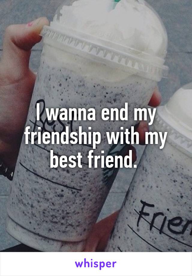 I wanna end my friendship with my best friend. 