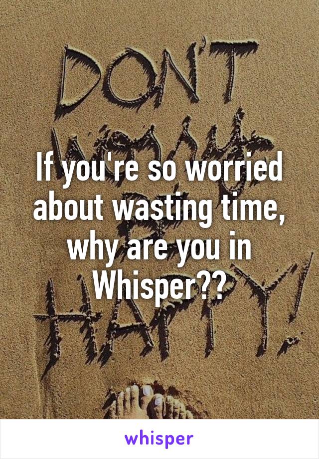 If you're so worried about wasting time, why are you in Whisper??