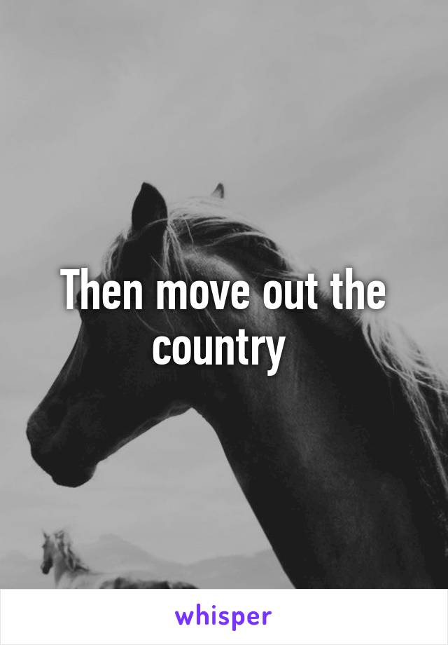 Then move out the country 