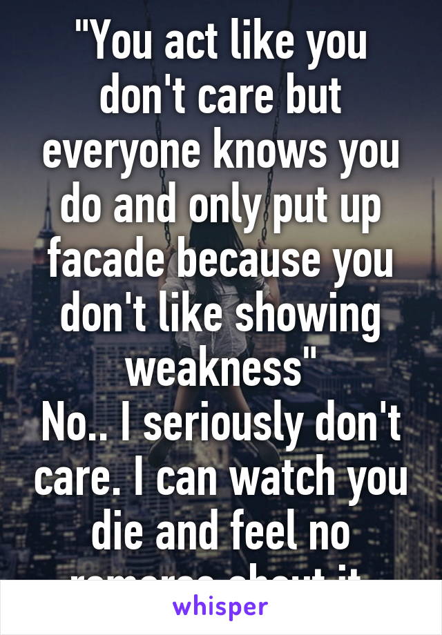 "You act like you don't care but everyone knows you do and only put up facade because you don't like showing weakness"
No.. I seriously don't care. I can watch you die and feel no romorse about it.