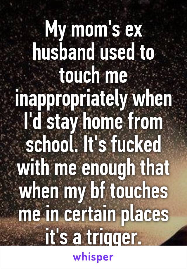My mom's ex husband used to touch me inappropriately when I'd stay home from school. It's fucked with me enough that when my bf touches me in certain places it's a trigger.