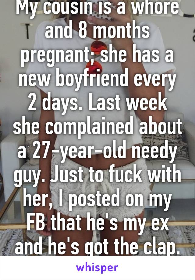 My cousin is a whore and 8 months pregnant; she has a new boyfriend every 2 days. Last week she complained about a 27-year-old needy guy. Just to fuck with her, I posted on my FB that he's my ex and he's got the clap. I think I'm evil >:)
