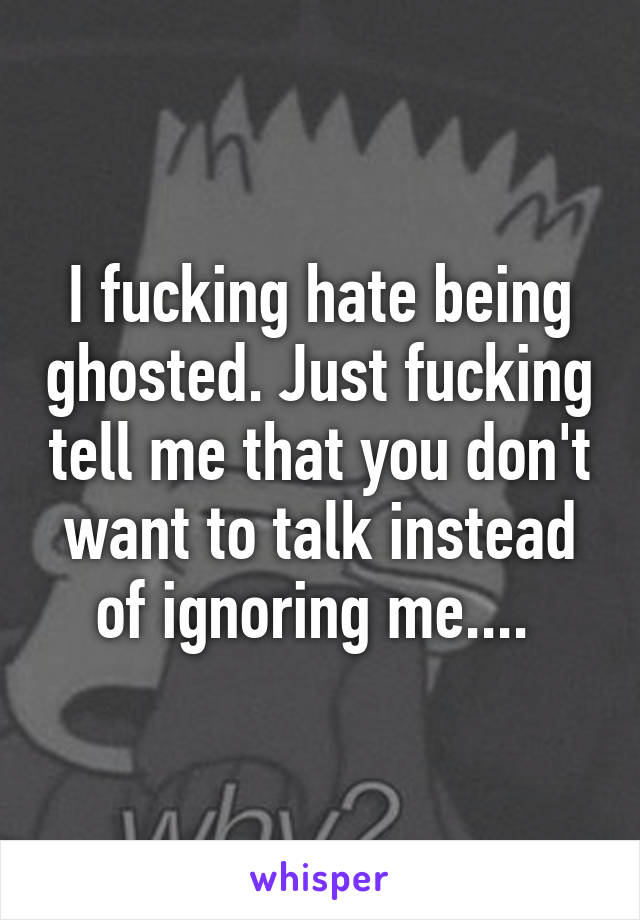 I fucking hate being ghosted. Just fucking tell me that you don't want to talk instead of ignoring me.... 