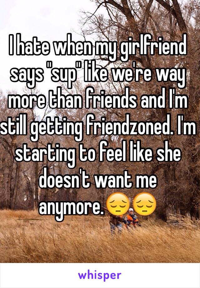 I hate when my girlfriend says "sup" like we're way more than friends and I'm still getting friendzoned. I'm starting to feel like she doesn't want me anymore.😔😔