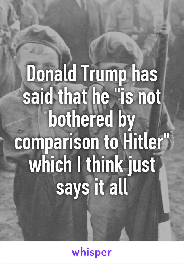 Donald Trump has said that he "is not bothered by comparison to Hitler" which I think just says it all