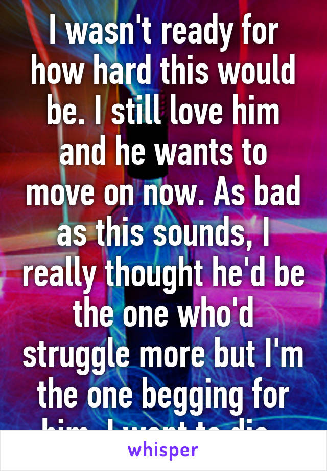I wasn't ready for how hard this would be. I still love him and he wants to move on now. As bad as this sounds, I really thought he'd be the one who'd struggle more but I'm the one begging for him. I want to die. 