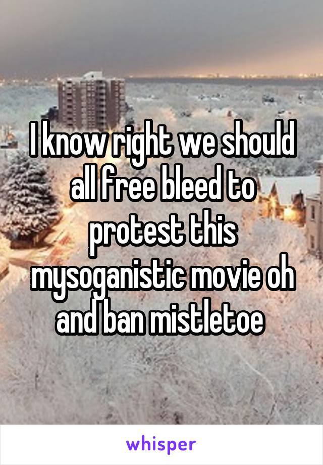 I know right we should all free bleed to protest this mysoganistic movie oh and ban mistletoe 