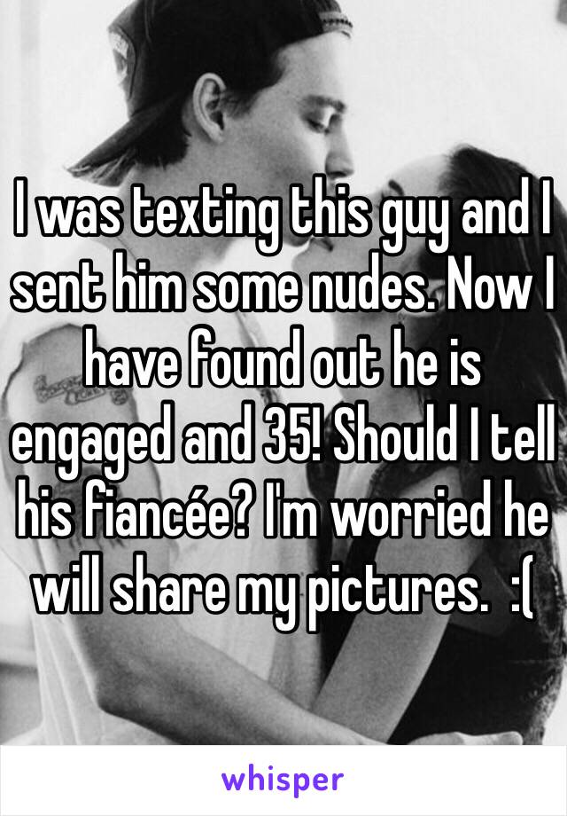 I was texting this guy and I sent him some nudes. Now I have found out he is engaged and 35! Should I tell his fiancée? I'm worried he will share my pictures.  :(