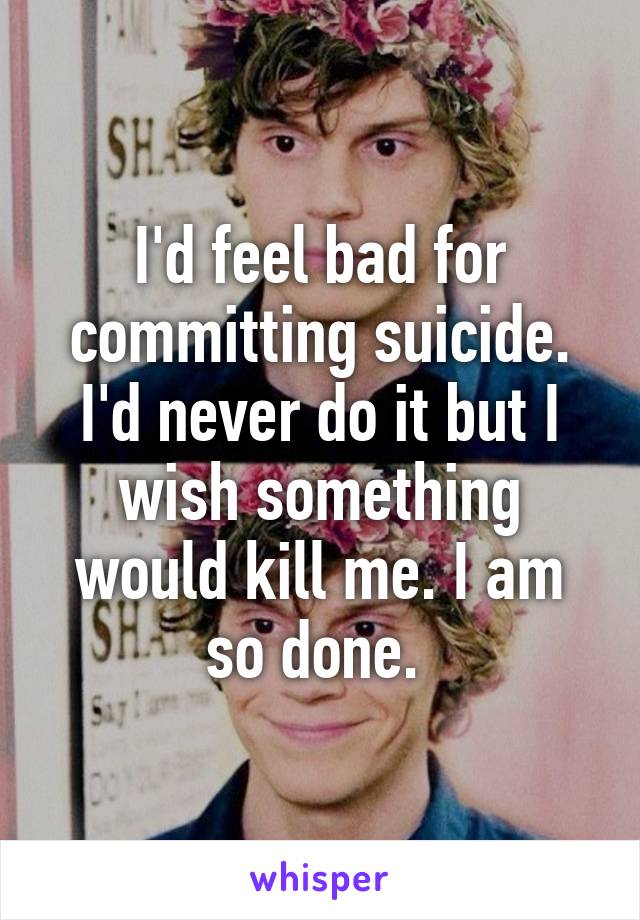 I'd feel bad for committing suicide. I'd never do it but I wish something would kill me. I am so done. 