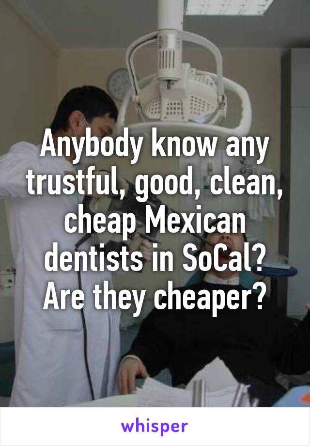 Anybody know any trustful, good, clean, cheap Mexican dentists in SoCal? Are they cheaper?