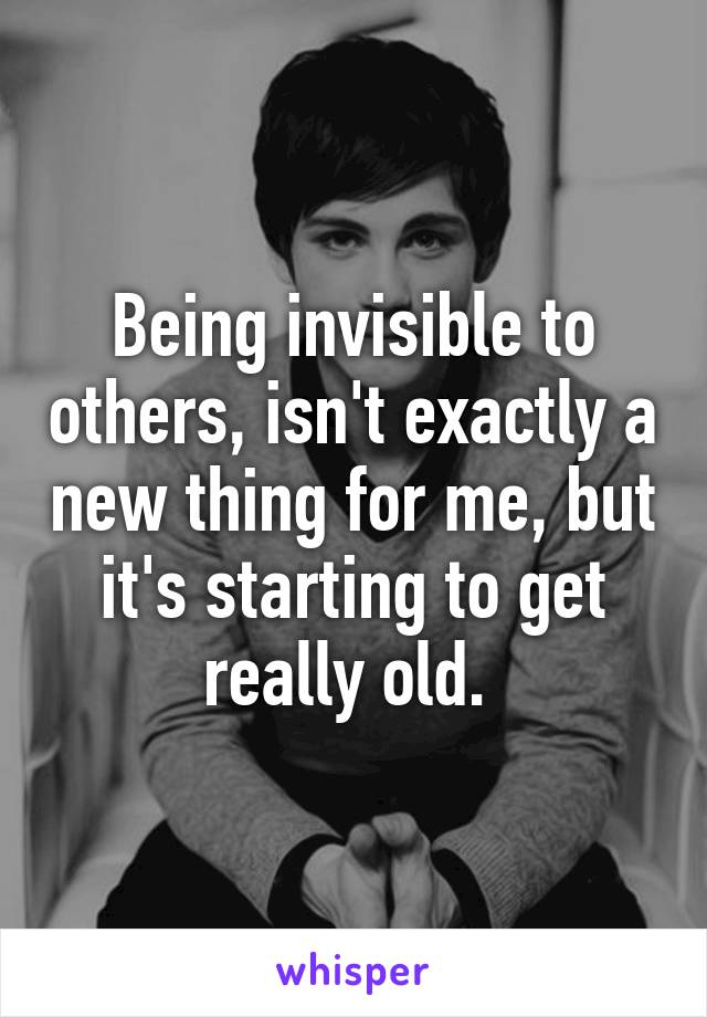 Being invisible to others, isn't exactly a new thing for me, but it's starting to get really old. 