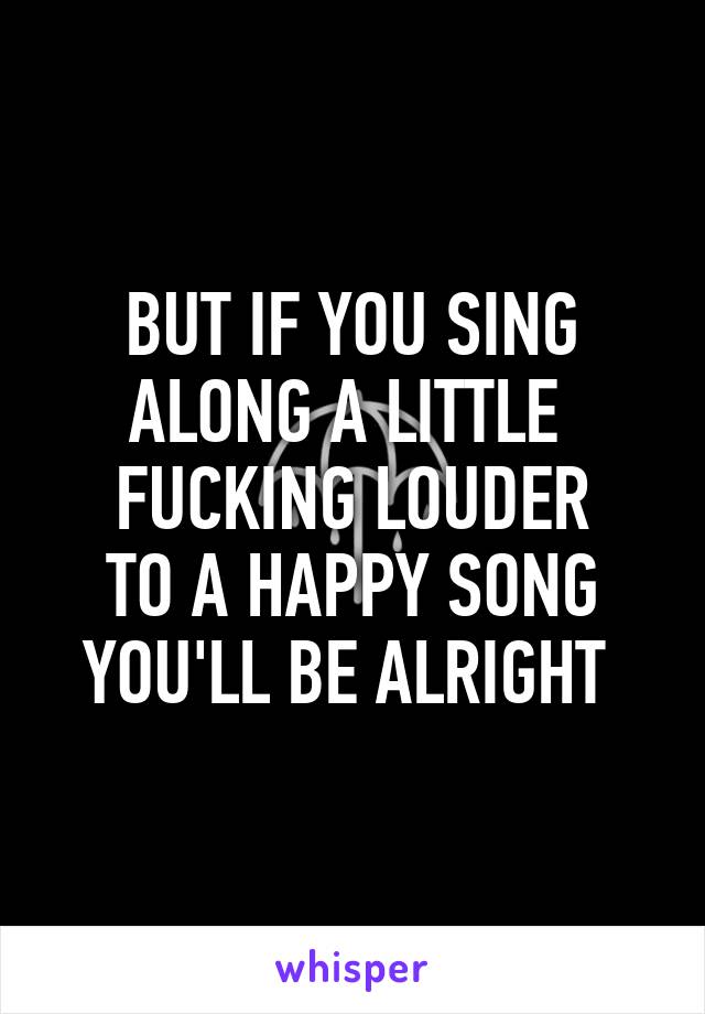 BUT IF YOU SING
ALONG A LITTLE 
FUCKING LOUDER
TO A HAPPY SONG
YOU'LL BE ALRIGHT 