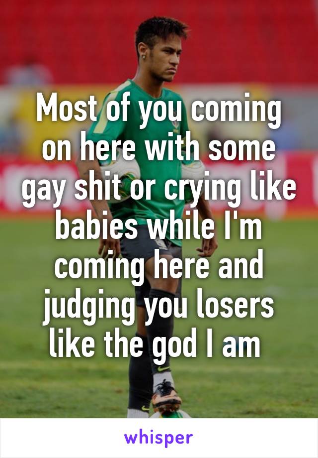Most of you coming on here with some gay shit or crying like babies while I'm coming here and judging you losers like the god I am 