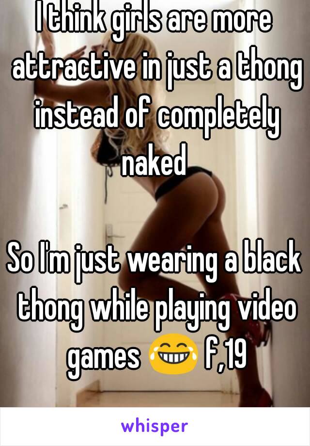 I think girls are more attractive in just a thong instead of completely naked 

So I'm just wearing a black thong while playing video games 😂 f,19 