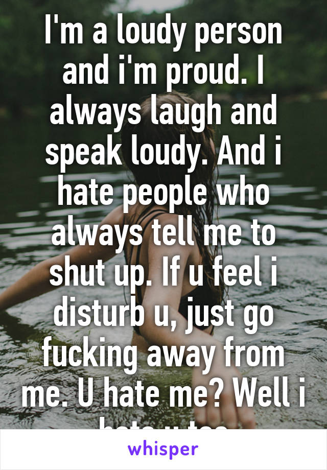 I'm a loudy person and i'm proud. I always laugh and speak loudy. And i hate people who always tell me to shut up. If u feel i disturb u, just go fucking away from me. U hate me? Well i hate u too