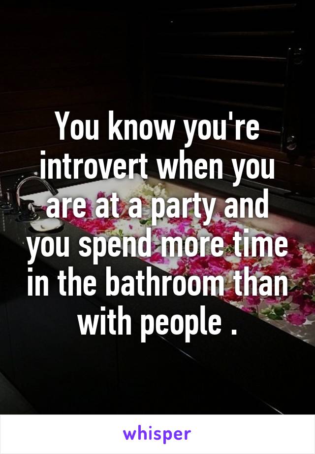 You know you're introvert when you are at a party and you spend more time in the bathroom than with people .